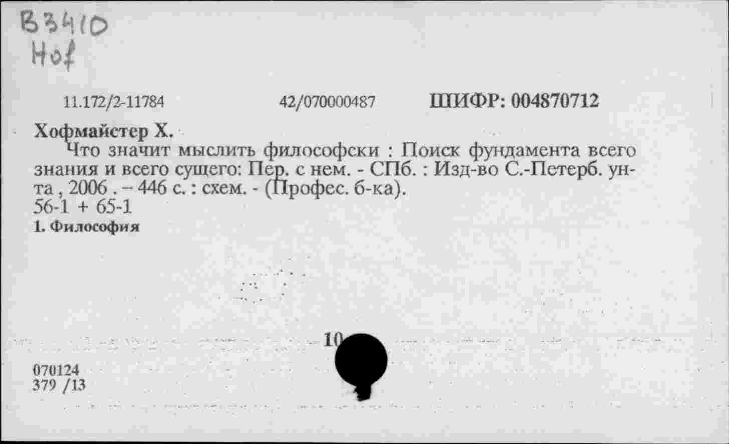 ﻿Но/
11.172/2-11784	42/070000487 ШИФР: 004870712
Хофмайстер X.
Что значит мыслить философски : Поиск фундамента всего знания и всего сущего: Пер. с нем. - СПб.: Изд-во С.-Петерб. унта , 2006 . - 446 с.: схем. - (Профес. б-ка). 56-1 + 65-1
1. Философия
070124
379 /13